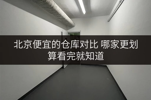 北京便宜的仓库对比 哪家更划算看完就知道 北京便宜的仓库对比 哪家更划算看完就知道