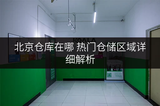 北京仓库在哪 热门仓储区域详细解析