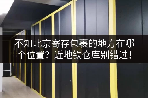 不知北京寄存包裹的地方在哪个位置?近地铁仓库别错过! 不知北京寄存包裹的地方在哪个位置?近地铁仓库别错过!