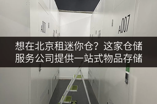 想在北京租迷你仓？这家仓储服务公司提供一站式物品存储方案