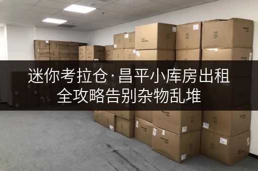 迷你考拉仓·昌平小库房出租全攻略告别杂物乱堆，生活更清爽！