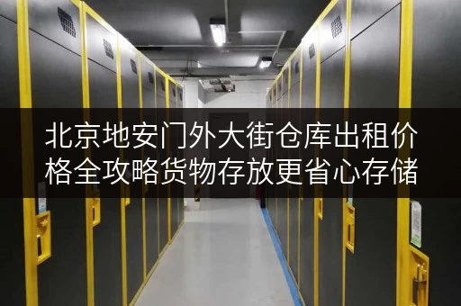 北京地安门外大街仓库出租价格全攻略货物存放更省心存储方案 北京地安门外大街仓库出租价格全攻略货物存放更省心存储方案