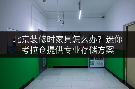 北京装修时家具怎么办?迷你考拉仓提供专业存储方案 北京装修时家具怎么办?迷你考拉仓提供专业存储方案